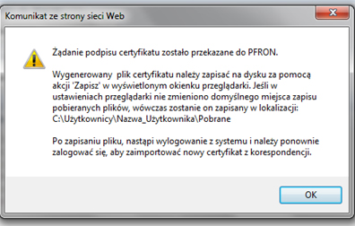 Komunikat ze strony strony Web. Żądanie podpisu certyfikatu zostało przekazane do PFRON. Wygenerowany plik certyfikatu należy zapisać na dysku za pomocą akcji 'Zapisz' w wyświetlonym okienku przeglądarki. Jeśli w ustawieniach przeglądarki nie zmieniono domyślnego miejsca zapisu pobieranych plików, wówczas zostanie on   zapisany w lokalizacji: C:\Uzytkownicy\Nazwa_Uzytkownika\Pobrane  Po zapisaniu pliku, nastąpi wylogowanie z systemu i należy ponownie zalogować się, aby zaimportować nowy certyfikat z korespondencji.